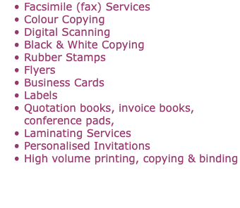 Facsimile (fax) Services Colour Copying Digital Scanning Black & White Copying Rubber Stamps Flyers Business Cards Labels Quotation books, invoice books,  conference pads, Laminating Services Personalised Invitations High volume printing, copying & binding