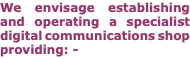 We envisage establishing and operating a specialist digital communications shop providing: -