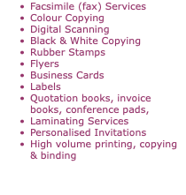 Facsimile (fax) Services Colour Copying Digital Scanning Black & White Copying Rubber Stamps Flyers Business Cards Labels Quotation books, invoice books, conference pads, Laminating Services Personalised Invitations High volume printing, copying & binding